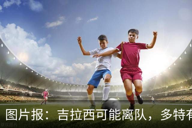图片报：吉拉西可能离队，多特有意芬斯尼克·阿斯拉尼和巴洛贡